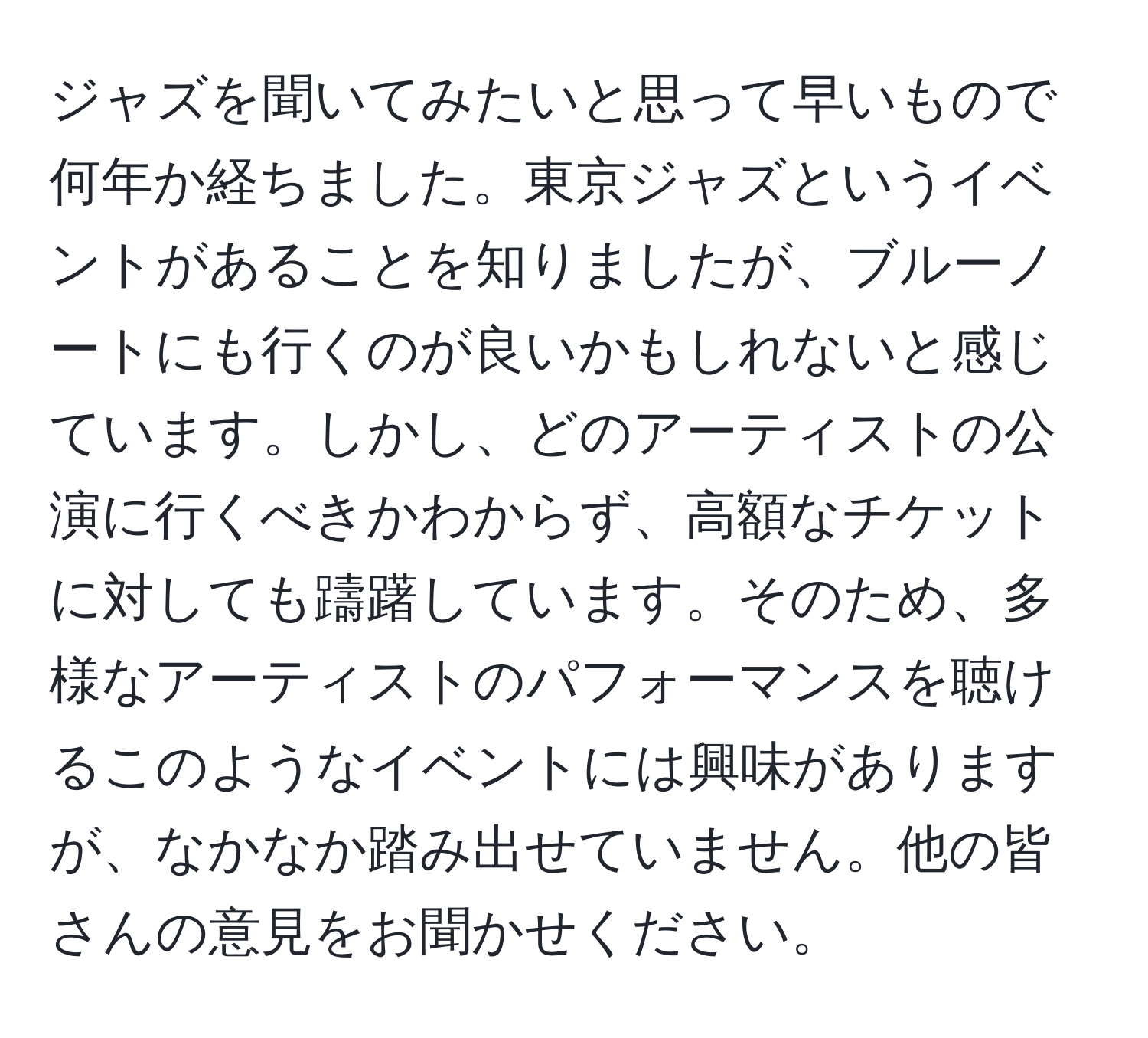 ジャズを聞いてみたいと思って早いもので何年か経ちました。東京ジャズというイベントがあることを知りましたが、ブルーノートにも行くのが良いかもしれないと感じています。しかし、どのアーティストの公演に行くべきかわからず、高額なチケットに対しても躊躇しています。そのため、多様なアーティストのパフォーマンスを聴けるこのようなイベントには興味がありますが、なかなか踏み出せていません。他の皆さんの意見をお聞かせください。