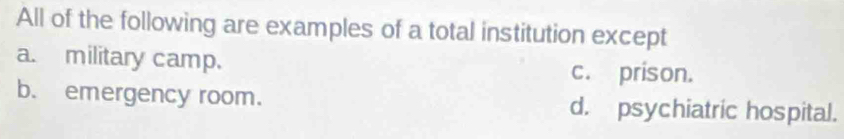 All of the following are examples of a total institution except
a. military camp. c. prison.
b. emergency room. d. psychiatric hospital.