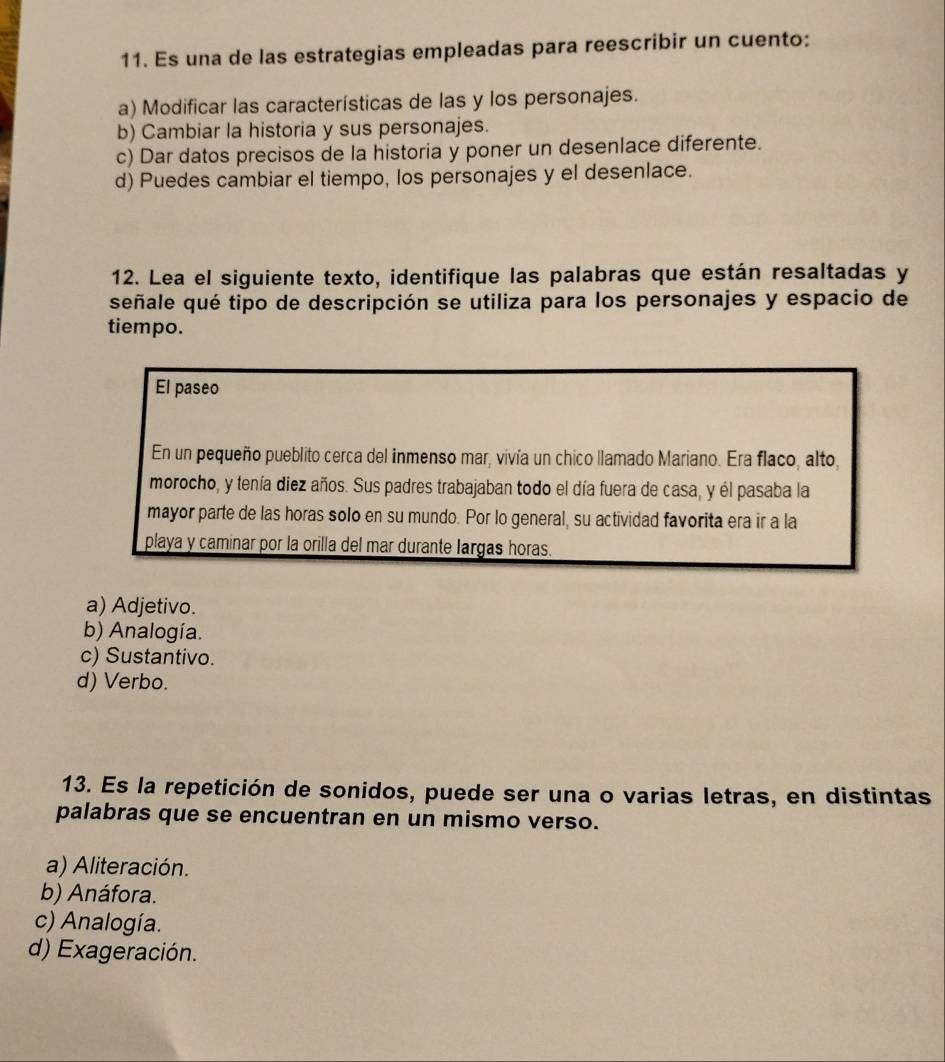 Es una de las estrategias empleadas para reescribir un cuento:
a) Modificar las características de las y los personajes.
b) Cambiar la historia y sus personajes.
c) Dar datos precisos de la historia y poner un desenlace diferente.
d) Puedes cambiar el tiempo, los personajes y el desenlace.
12. Lea el siguiente texto, identifique las palabras que están resaltadas y
señale qué tipo de descripción se utiliza para los personajes y espacio de
tiempo.
El paseo
En un pequeño pueblito cerca del inmenso mar, vivía un chico llamado Mariano. Era flaco, alto,
morocho, y tenía diez años. Sus padres trabajaban todo el día fuera de casa, y él pasaba la
mayor parte de las horas solo en su mundo. Por lo general, su actividad favorita era ir a la
playa y caminar por la orilla del mar durante largas horas.
a) Adjetivo.
b) Analogía.
c) Sustantivo.
d) Verbo.
13. Es la repetición de sonidos, puede ser una o varias letras, en distintas
palabras que se encuentran en un mismo verso.
a) Aliteración.
b) Anáfora.
c) Analogía.
d) Exageración.