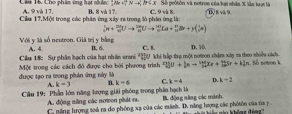 Cho phán ứng hạt nhân: _2^4He+_7^(14)Nto _1^1H+X Số prôtôn và nơtron của hạt nhân X lần lượt là
A. 9 và 17. B. 8 và 17. C. 9 và 8. D. 8 và 9.
Câu 17.Một trong các phản ứng xảy ra trong lò phản ứng là:
_0^1n+_(92)^(235)Uto _(92)^(236)Uto _(57)^(143)La+_(35)^(87)Br+y(_0^1n)
Với y là số neutron. Giá trị y bằng
A. 4. B. 6. C. 8. D. 10.
Câu 18: Sự phân hạch của hạt nhân urani _(92)^(235)U khi hấp thụ một nơtron chậm xảy ra theo nhiều cách.
Một trong các cách đó được cho bởi phương trình _(92)^(235)U+_0^1nto _(54)^(140)Xe+_(38)^(94)Sr+k_0^1n. Số notron k
được tạo ra trong phản ứng này là
A. k=3 k=6 C. k=4 D. k=2
B.
Câu 19: Phần lớn năng lượng giải phóng trong phân hạch là
A. động năng các nơtron phát ra. B. động năng các mảnh.
C. năng lượng toả ra do phóng xạ của các mảnh. D. năng lượng các phôtôn của tia y.
biểu nào không đúng?