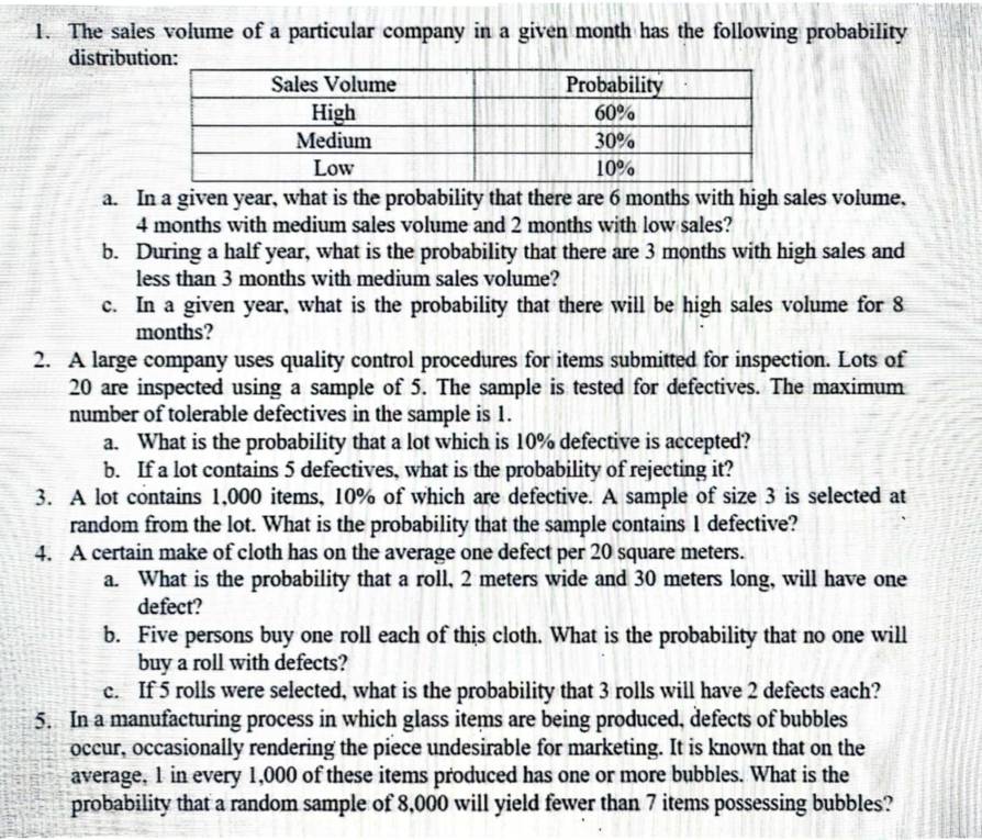 The sales volume of a particular company in a given month has the following probability 
distribution: 
a. In a given year, what is the probability that there are 6 months with high sales volume,
4 months with medium sales volume and 2 months with low sales? 
b. During a half year, what is the probability that there are 3 months with high sales and 
less than 3 months with medium sales volume? 
c. In a given year, what is the probability that there will be high sales volume for 8
months? 
2. A large company uses quality control procedures for items submitted for inspection. Lots of
20 are inspected using a sample of 5. The sample is tested for defectives. The maximum 
number of tolerable defectives in the sample is 1. 
a. What is the probability that a lot which is 10% defective is accepted? 
b. If a lot contains 5 defectives, what is the probability of rejecting it? 
3. A lot contains 1,000 items, 10% of which are defective. A sample of size 3 is selected at 
random from the lot. What is the probability that the sample contains 1 defective? 
4. A certain make of cloth has on the average one defect per 20 square meters. 
a. What is the probability that a roll, 2 meters wide and 30 meters long, will have one 
defect? 
b. Five persons buy one roll each of this cloth. What is the probability that no one will 
buy a roll with defects? 
c. If 5 rolls were selected, what is the probability that 3 rolls will have 2 defects each? 
5. In a manufacturing process in which glass items are being produced, defects of bubbles 
occur, occasionally rendering the piece undesirable for marketing. It is known that on the 
average, 1 in every 1,000 of these items produced has one or more bubbles. What is the 
probability that a random sample of 8,000 will yield fewer than 7 items possessing bubbles?