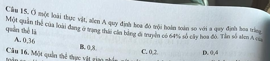 Ở một loài thực vật, alen A quy định hoa đỏ trội hoàn toàn so với a quy định hoa trắng
quần thể là
Một quần thể của loài đang ở trạng thái cân bằng di truyền có 64% số cây hoa đó. Tần số alen A của
A. 0,36 B. 0, 8.
C. 0, 2. D. 0,4
Câu 16. Một quần thể thực vật giao nhần