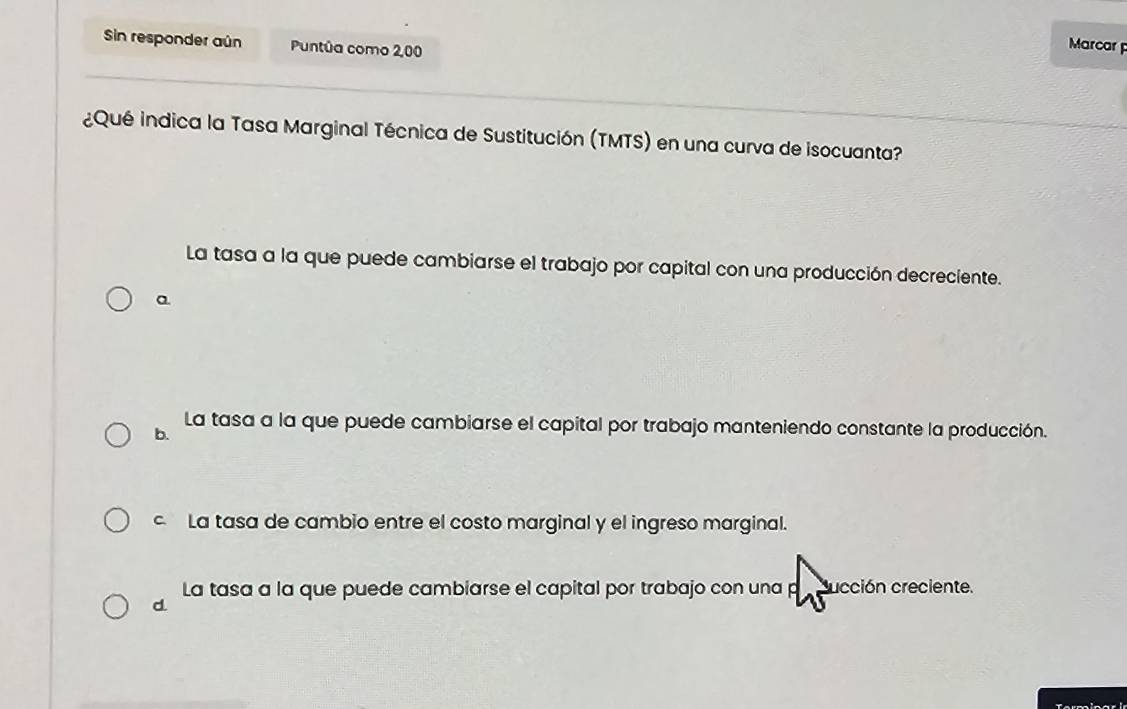 Sin responder aún Puntúa como 2,00
Marcar 
¿Qué indica la Tasa Marginal Técnica de Sustitución (TMTS) en una curva de isocuanta?
La tasa a la que puede cambiarse el trabajo por capital con una producción decreciente.
a
La tasa a la que puede cambiarse el capital por trabajo manteniendo constante la producción.
b.
c La tasa de cambio entre el costo marginal y el ingreso marginal.
La tasa a la que puede cambiarse el capital por trabajo con una p ucción creciente.
d