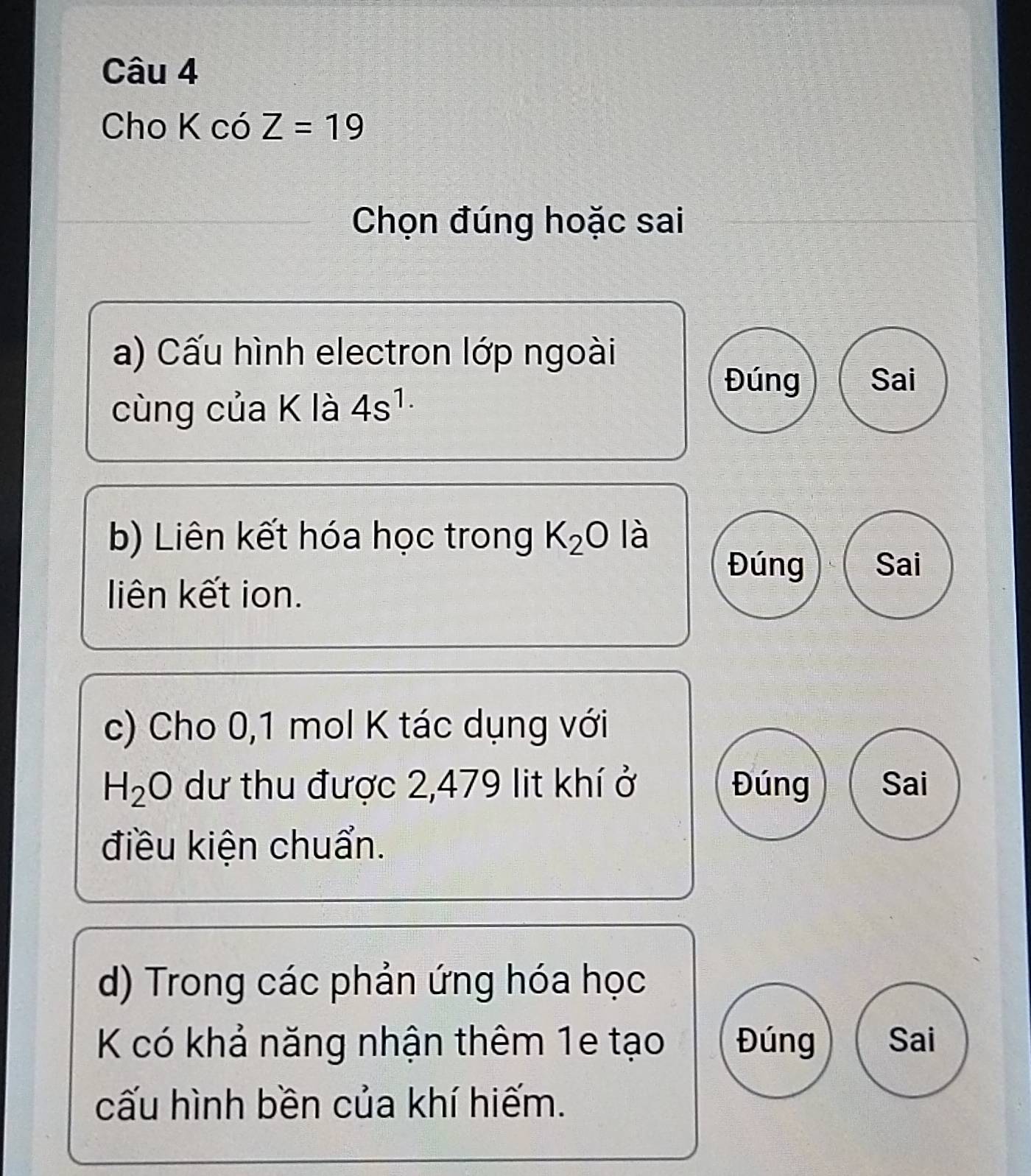 Cho K có Z=19
Chọn đúng hoặc sai
a) Cấu hình electron lớp ngoài
Đúng Sai
cùng của K là 4s^(1.)
b) Liên kết hóa học trong K_2O là
Đúng Sai
liên kết ion.
c) Cho 0,1 mol K tác dụng với
H_2O dư thu được 2,479 lit khí ở Đúng Sai
điều kiện chuẩn.
d) Trong các phản ứng hóa học
K có khả năng nhận thêm 1e tạo Đúng Sai
cấu hình bền của khí hiếm.