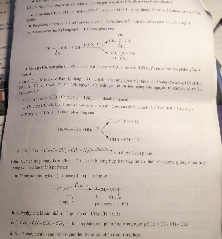 C=a,SA đ. Khi cộng ng
Câu 2. Phân ứng cộng nước vào alkene hay còn gọi là hydrate hóa alkene tạo thành alcohol.
g a
a. Phân ứng CH_2=CH_2+HOHxrightarrow H_2PO_4.r^2CH_3-CH_2OH 1 được dùng để sản xuất ethane trong công
nghiệp.
inh ràng
do của b. Propylene (propene) +H_2O ( xúc tác H_3PO_4,t^0) thu được hỗn hợp sản phẩm gồm 2 alcohol bậc 1.
e. Isobutylene (methylpropene) + F 120 9 theo phản ứng
ABCD
, cạnh 
y. thu được sản phẩm gồm 3
đày v d. Khi cho hỗn hợp gồm but -2- ene và but-1-ene+H_2O ( xúc tác H_3PO_4,t^0)
alcohol.
Câu 3. Quy tắc Markovnikov áp dụng khi thực hiện phản ứng cộng một tác nhân không đổi xứng HX (HBr)
HCl, HI, HOH,..) vào liên kết bội, nguyên tử hydrogen sẽ ưu tiên cộng vào nguyên tử carbon có nhiều
hydrogen hơn.
a. Propyne cộng H_2O ( xúc tác Hg^(2+)/H_2SO_4) tạo thành propanal.
b. Khi cộng HBr vào but-1-ene và but -2-ene đều thu được sản phẩm chính là CH_3-CH(Br)-CH_2-CH_3.
c. Propyne +HBr(1:1) theo phản ứng sau :
CH_2=CBr-CH_3
git
n
HCequiv C-CH_3+HBrxrightarrow 1:1 . CHBr=CH-CH_3
d. CH_3-CH_2-Cequiv C-CH_2-CH_3+H_2Oxrightarrow H_8SO_4.H th_11
thu được 2 sản phẩm.
Câu 4. Phản ứng trùng hợp alkene là quá trình cộng hợp liên tiếp nhiều phân từ alkene giống nhau hoặc
tương tự nhau tạo thành polymer.
a. Trùng hợp propylene (propene) theo phản ứng sau:
nCH_2=CHfrac t^0,Xt,pCH_3to -CH_2-sumlimits _CH_3Hfrac n
CH_3
propylene polypropylene (PP)
b. Polyethylene là sản phẩm trùng hợp của CH_3-CH=CH_2.
c. (-CH_2-CH-CH_2-CH_3-), là sản phẩm của phản ứng trùng ngưng CH_2=CH-CH_2-CH_3.
d. But-2-ene, pent-1-ene, but-1-yne đều tham gia phản ứng trùng hợp.