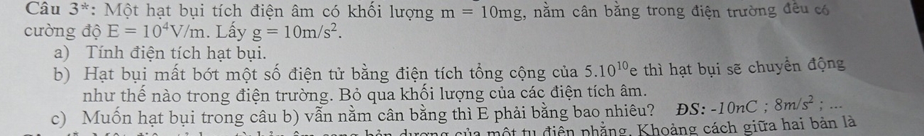 Câu 3^* *: Một hạt bụi tích điện âm có khối lượng m=10mg , nằm cân bằng trong điện trường đều có 
cường độ E=10^4V/m. Lấy g=10m/s^2. 
a) Tính điện tích hạt bụi. 
b) Hạt bụi mất bớt một số điện tử bằng điện tích tổng cộng của 5.10^(10)e thì hạt bụi sẽ chuyển động 
như thế nào trong điện trường. Bỏ qua khối lượng của các điện tích âm. 
c) Muốn hạt bụi trong câu b) vẫn nằm cân bằng thì E phải bằng bao nhiêu? ĐS: -10nC; 8m/s^2;... 
ủ a một tu điện phẳng, Khoảng cách giữa hai bản là