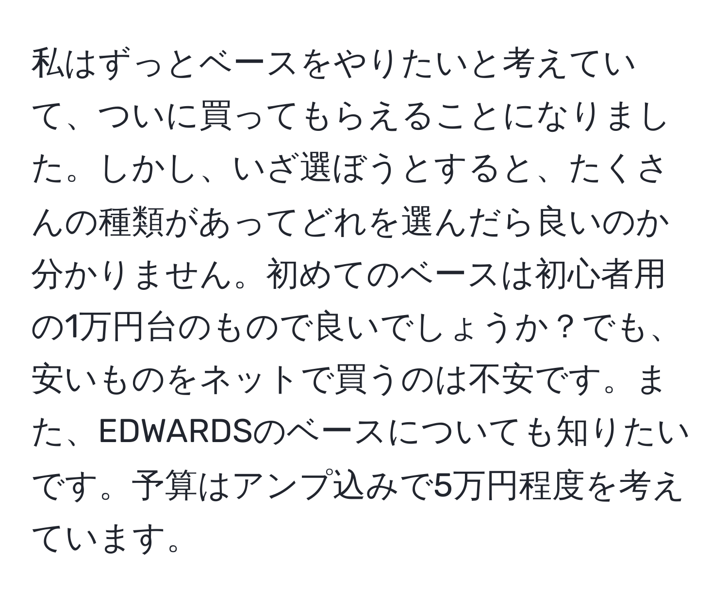 私はずっとベースをやりたいと考えていて、ついに買ってもらえることになりました。しかし、いざ選ぼうとすると、たくさんの種類があってどれを選んだら良いのか分かりません。初めてのベースは初心者用の1万円台のもので良いでしょうか？でも、安いものをネットで買うのは不安です。また、EDWARDSのベースについても知りたいです。予算はアンプ込みで5万円程度を考えています。