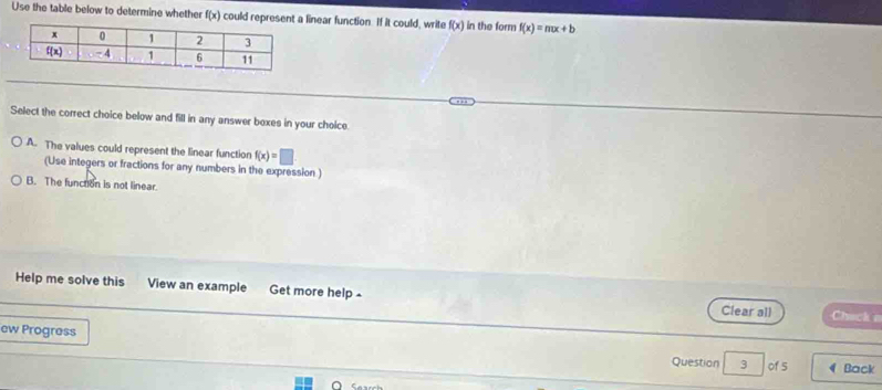 Use the table below to determine whether f(x) could represent a linear function. If it could, write f(x) in the form f(x)=mx+b
Select the correct choice below and fill in any answer boxes in your choice.
A. The values could represent the linear function f(x)=□
(Use integers or fractions for any numbers in the expression)
B. The function is not linear.
Help me solve this View an example Get more help - Clear all Chack e
ew Progress Question 3 of 5 Back