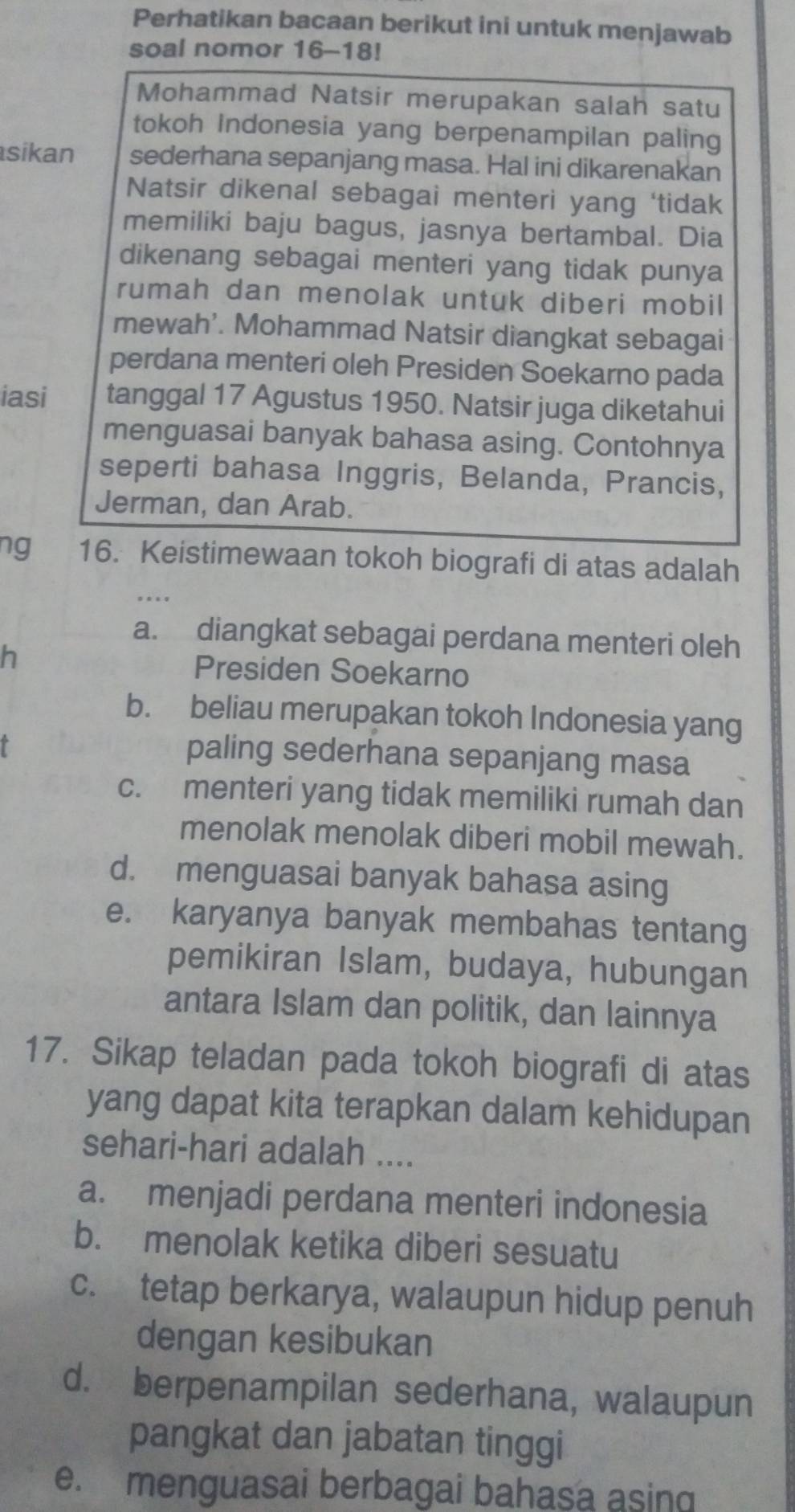 Perhatikan bacaan berikut ini untuk menjawab
soal nomor 16-18!
Mohammad Natsir merupakan salah satu
tokoh Indonesia yang berpenampilan paling
sikan sederhana sepanjang masa. Hal ini dikarenakan
Natsir dikenal sebagai menteri yang ‘tidak
memiliki baju bagus, jasnya bertambal. Dia
dikenang sebagai menteri yang tidak punya
rumah dan menolak untuk diberi mobil
mewah’. Mohammad Natsir diangkat sebagai
perdana menteri oleh Presiden Soekarno pada
iasi tanggal 17 Agustus 1950. Natsir juga diketahui
menguasai banyak bahasa asing. Contohnya
seperti bahasa Inggris, Belanda, Prancis,
Jerman, dan Arab.
ng 16. Keistimewaan tokoh biografi di atas adalah
a. diangkat sebagai perdana menteri oleh
h
Presiden Soekarno
b. beliau merupakan tokoh Indonesia yang
paling sederhana sepanjang masa
c. menteri yang tidak memiliki rumah dan
menolak menolak diberi mobil mewah.
d. menguasai banyak bahasa asing
e. karyanya banyak membahas tentang
pemikiran Islam, budaya, hubungan
antara Islam dan politik, dan lainnya
17. Sikap teladan pada tokoh biografi di atas
yang dapat kita terapkan dalam kehidupan
sehari-hari adalah ....
a. menjadi perdana menteri indonesia
b. menolak ketika diberi sesuatu
c. tetap berkarya, walaupun hidup penuh
dengan kesibukan
d. berpenampilan sederhana, walaupun
pangkat dan jabatan tinggi
e. menguasai berbagai bahasa asing