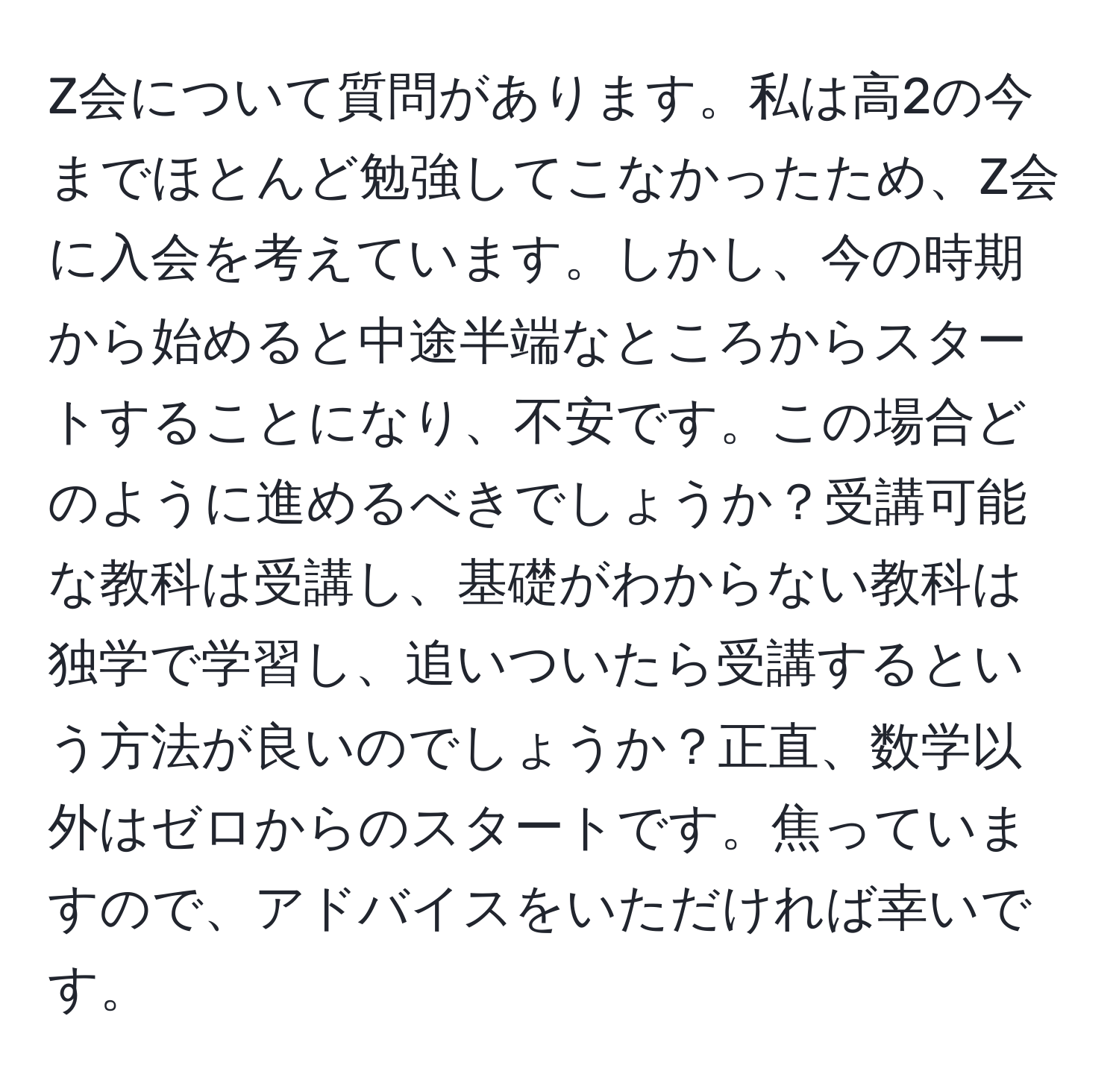 Z会について質問があります。私は高2の今までほとんど勉強してこなかったため、Z会に入会を考えています。しかし、今の時期から始めると中途半端なところからスタートすることになり、不安です。この場合どのように進めるべきでしょうか？受講可能な教科は受講し、基礎がわからない教科は独学で学習し、追いついたら受講するという方法が良いのでしょうか？正直、数学以外はゼロからのスタートです。焦っていますので、アドバイスをいただければ幸いです。