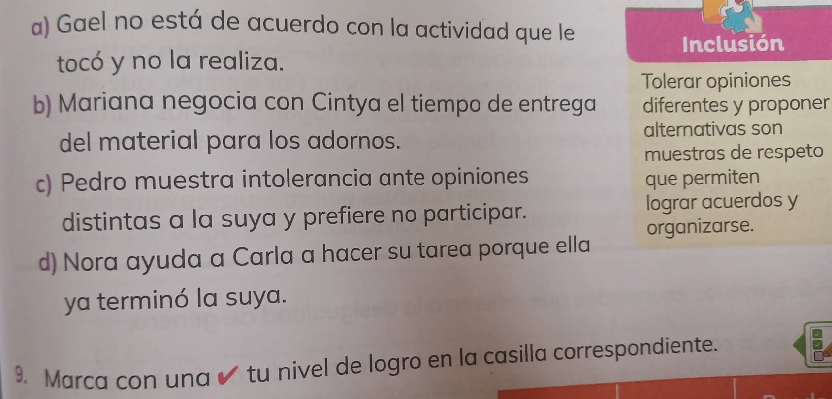 a) Gael no está de acuerdo con la actividad que le
Inclusión
tocó y no la realiza.
Tolerar opiniones
b) Mariana negocia con Cintya el tiempo de entrega diferentes y proponer
del material para los adornos.
alternativas son
muestras de respeto
c) Pedro muestra intolerancia ante opiniones que permiten
distintas a la suya y prefiere no participar. lograr acuerdos y
organizarse.
d) Nora ayuda a Carla a hacer su tarea porque ella
ya terminó la suya.
9. Marca con una ✔ tu nivel de logro en la casilla correspondiente.