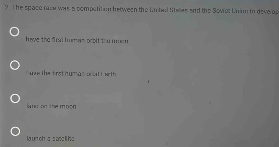 The space race was a competition between the United States and the Soviet Union to develop
have the first human orbit the moon
have the first human orbit Earth
land on the moon
launch a satellite