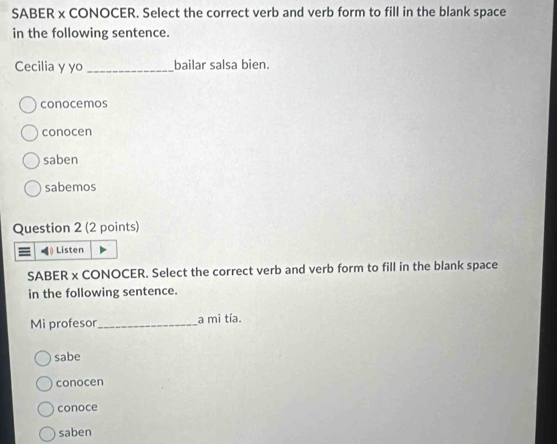 SABER x CONOCER. Select the correct verb and verb form to fill in the blank space
in the following sentence.
Cecilia y yo _bailar salsa bien.
conocemos
conocen
saben
sabemos
Question 2 (2 points)
》 Listen
SABER x CONOCER. Select the correct verb and verb form to fill in the blank space
in the following sentence.
Mi profesor_ a mi tía.
sabe
conocen
conoce
saben