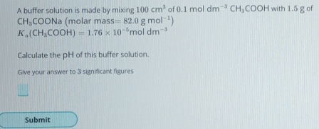 A buffer solution is made by mixing 100cm^3 f0.1moldm^(-3)CH_3COOH with 1.5 g of
CH_3COONa (molar mass=82.0gmol^(-1))
K_a(CH_3COOH)=1.76* 10^(-5)moldm^(-3)
Calculate the pH of this buffer solution. 
Give your answer to 3 significant figures 
Submit