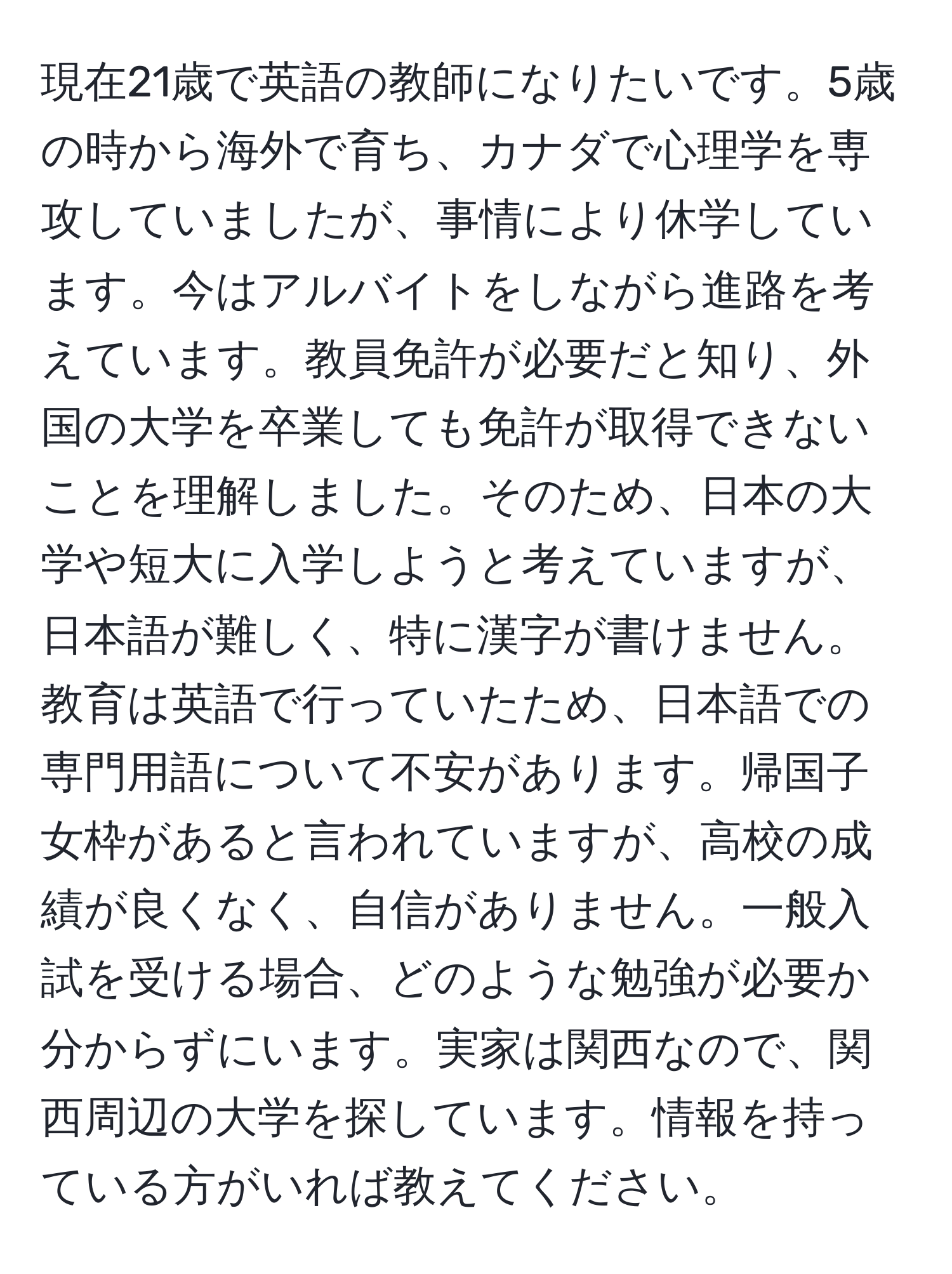 現在21歳で英語の教師になりたいです。5歳の時から海外で育ち、カナダで心理学を専攻していましたが、事情により休学しています。今はアルバイトをしながら進路を考えています。教員免許が必要だと知り、外国の大学を卒業しても免許が取得できないことを理解しました。そのため、日本の大学や短大に入学しようと考えていますが、日本語が難しく、特に漢字が書けません。教育は英語で行っていたため、日本語での専門用語について不安があります。帰国子女枠があると言われていますが、高校の成績が良くなく、自信がありません。一般入試を受ける場合、どのような勉強が必要か分からずにいます。実家は関西なので、関西周辺の大学を探しています。情報を持っている方がいれば教えてください。