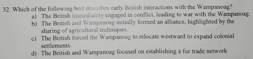 Which of the following best describes early British interactions with the Wampanoag?
a) The British immediately engaged in conflict, leading to war with the Wampanoag.
b) The British and Wampanoag initially formed an alliance, highlighted by the
sharing of agricultural techniques.
c) The British forced the Wampanoag to relocate westward to expand colonial
settlements.
d) The British and Wampanoag focused on establishing a fur trade network