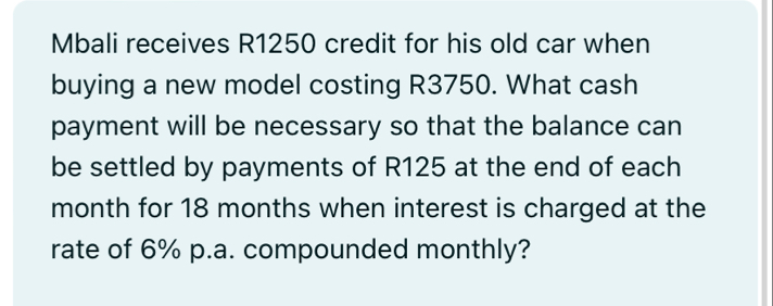 Mbali receives R1250 credit for his old car when 
buying a new model costing R3750. What cash 
payment will be necessary so that the balance can 
be settled by payments of R125 at the end of each 
month for 18 months when interest is charged at the 
rate of 6% p.a. compounded monthly?