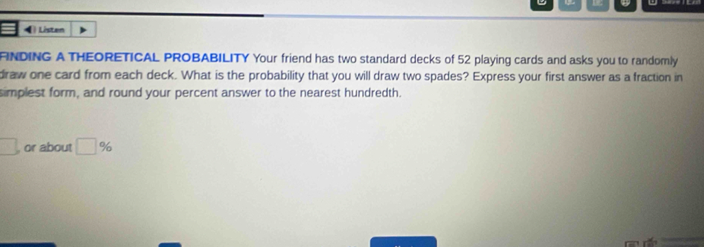 ) Listen 
FINDING A THEORETICAL PROBABILITY Your friend has two standard decks of 52 playing cards and asks you to randomly 
draw one card from each deck. What is the probability that you will draw two spades? Express your first answer as a fraction in 
simplest form, and round your percent answer to the nearest hundredth. 
□ or about □ %