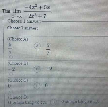 Timlimlimits _xto ∈fty  (-4x^3+5x)/2x^3+7 . 
Choose 1 answer:
Choose 1 answer:
(Choice A)
 5/7  A  5/7 
(Choice B)
-2 B  -2
(Choice C)
0
C 0
(Choice D)
Giới hạn băng vô cực D Giới hạn bằng vô cực