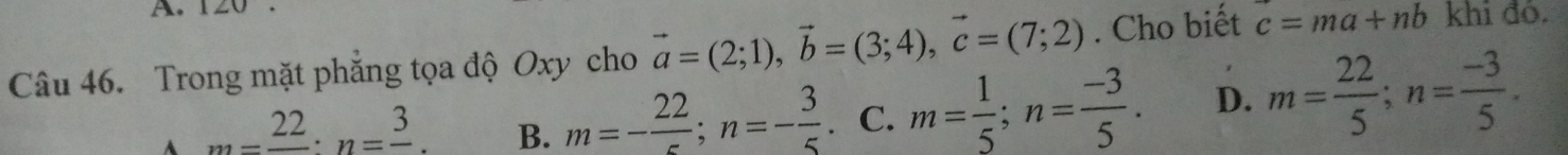 Trong mặt phẳng tọa độ Oxy cho vector a=(2;1), vector b=(3;4), vector c=(7;2). Cho biết c=ma+nb khi đỏ.
A _ 22 : n=frac 3. B. m=-frac 22; n=- 3/5 . C. m= 1/5 ; n= (-3)/5 . D. m= 22/5 ; n= (-3)/5 .