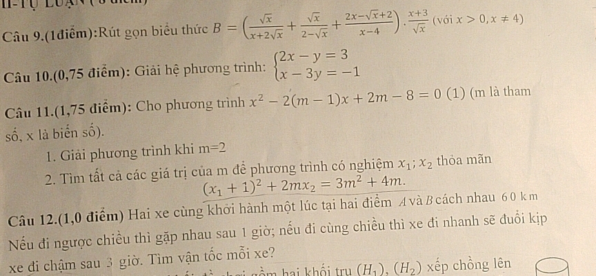 Câu 9.(1điểm):Rút gọn biểu thức B=( sqrt(x)/x+2sqrt(x) + sqrt(x)/2-sqrt(x) + (2x-sqrt(x)+2)/x-4 ). (x+3)/sqrt(x)  (với x>0,x!= 4)
Câu 10.(0,75 điểm): Giải hệ phương trình: beginarrayl 2x-y=3 x-3y=-1endarray.
Câu 11.(1,75 điểm): Cho phương trình x^2-2(m-1)x+2m-8=0 (1) (m là tham 
số, x là biển số). 
1. Giải phương trình khi m=2
2. Tìm tất cả các giá trị của m để phương trình có nghiệm x_1; x_2 thỏa mãn
(x_1+1)^2+2mx_2=3m^2+4m. 
Câu 12.(1,0 điểm) Hai xe cùng khởi hành một lúc tại hai điểm A và B cách nhau 6 0 k m 
Nếu đi ngược chiều thì gặp nhau sau 1 giờ; nếu đi cùng chiều thì xe đi nhanh sẽ đuổi kịp 
xe đi chậm sau 3 giờ. Tìm vận tốc mỗi xe? 
tầm hai khối trụ (H_1), (H_2) xếp chồng lên