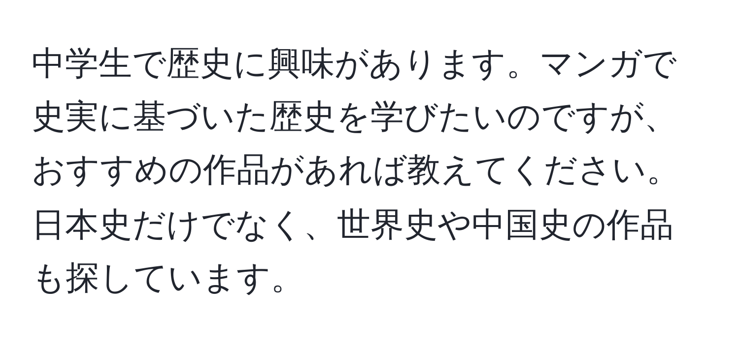 中学生で歴史に興味があります。マンガで史実に基づいた歴史を学びたいのですが、おすすめの作品があれば教えてください。日本史だけでなく、世界史や中国史の作品も探しています。