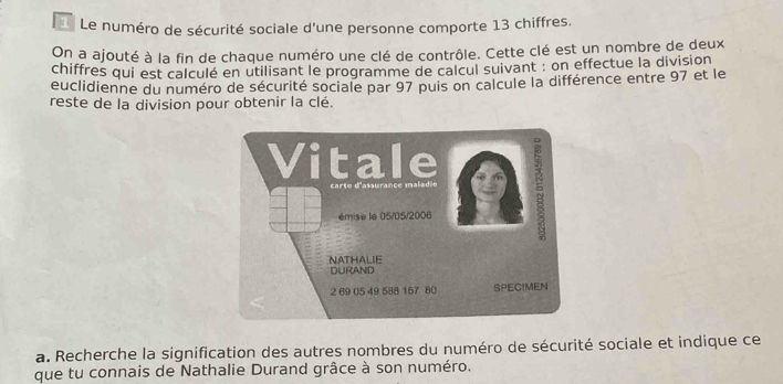 Le numéro de sécurité sociale d'une personne comporte 13 chiffres. 
On a ajouté à la fin de chaque numéro une clé de contrôle. Cette clé est un nombre de deux 
chiffres qui est calculé en utilisant le programme de calcul suivant : on effectue la division 
euclidienne du numéro de sécurité sociale par 97 puis on calcule la différence entre 97 et le 
reste de la division pour obtenir la clé. 
a. Recherche la signification des autres nombres du numéro de sécurité sociale et indique ce 
que tu connais de Nathalie Durand grâce à son numéro.