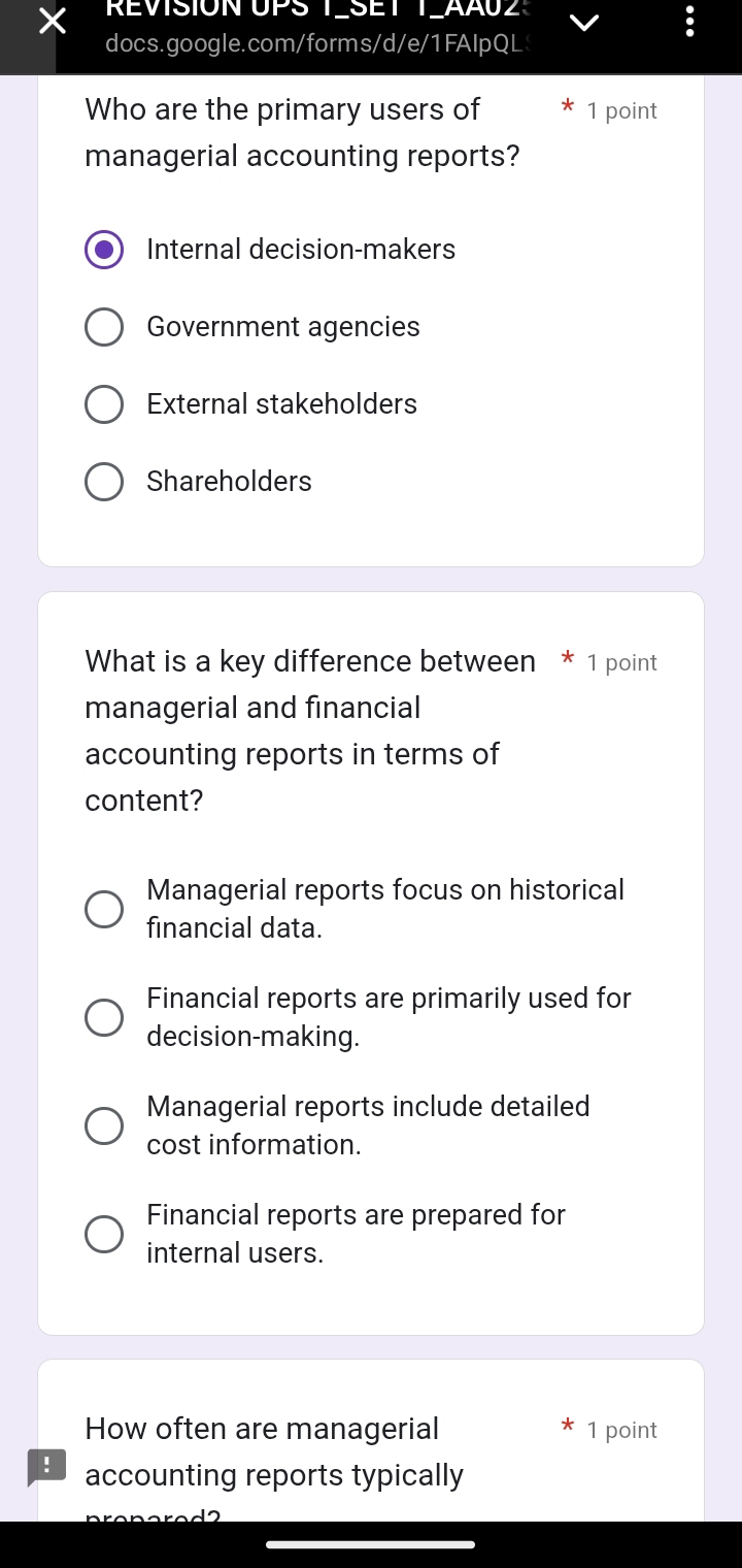 REVISION UPS T_SET T_AAU2:
docs.google.com/forms/d/e/1FAIpQL
Who are the primary users of 1 point
managerial accounting reports?
Internal decision-makers
Government agencies
External stakeholders
Shareholders
What is a key difference between * 1 point
managerial and financial
accounting reports in terms of
content?
Managerial reports focus on historical
financial data.
Financial reports are primarily used for
decision-making.
Managerial reports include detailed
cost information.
Financial reports are prepared for
internal users.
How often are managerial 1 point
! accounting reports typically
_