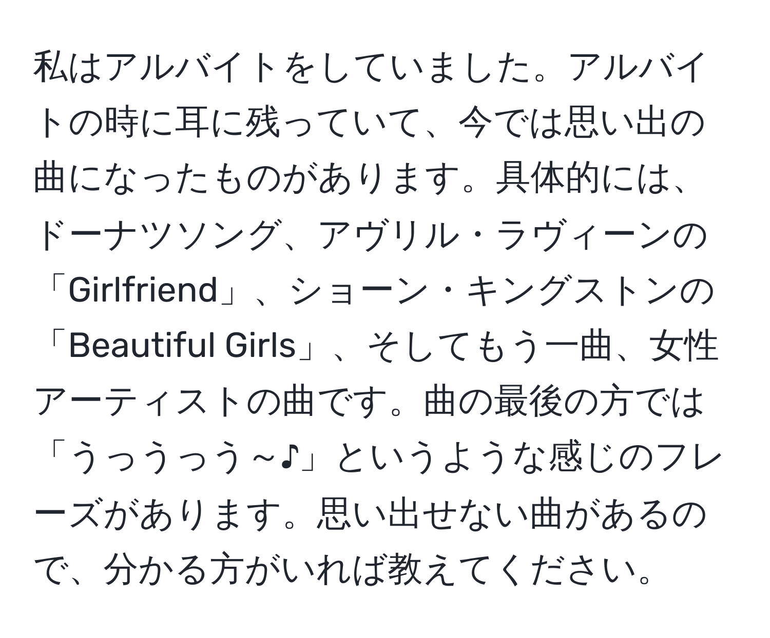 私はアルバイトをしていました。アルバイトの時に耳に残っていて、今では思い出の曲になったものがあります。具体的には、ドーナツソング、アヴリル・ラヴィーンの「Girlfriend」、ショーン・キングストンの「Beautiful Girls」、そしてもう一曲、女性アーティストの曲です。曲の最後の方では「うっうっう～♪」というような感じのフレーズがあります。思い出せない曲があるので、分かる方がいれば教えてください。