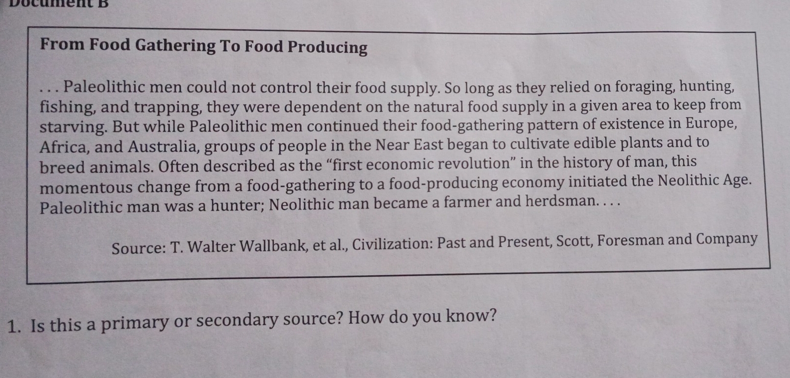 Document B 
From Food Gathering To Food Producing 
. . . Paleolithic men could not control their food supply. So long as they relied on foraging, hunting, 
fishing, and trapping, they were dependent on the natural food supply in a given area to keep from 
starving. But while Paleolithic men continued their food-gathering pattern of existence in Europe, 
Africa, and Australia, groups of people in the Near East began to cultivate edible plants and to 
breed animals. Often described as the “first economic revolution” in the history of man, this 
momentous change from a food-gathering to a food-producing economy initiated the Neolithic Age. 
Paleolithic man was a hunter; Neolithic man became a farmer and herdsman. . . . 
Source: T. Walter Wallbank, et al., Civilization: Past and Present, Scott, Foresman and Company 
1. Is this a primary or secondary source? How do you know?