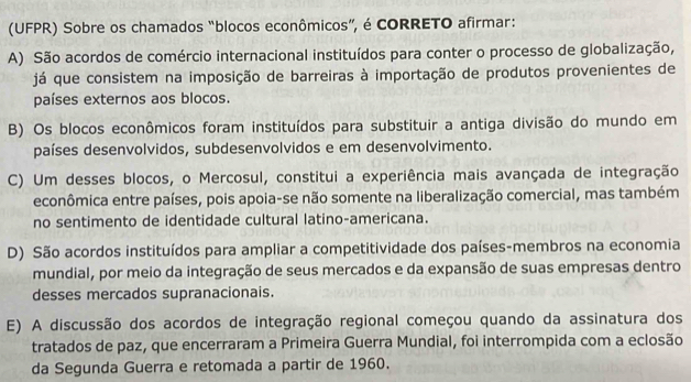 (UFPR) Sobre os chamados “blocos econômicos”, é CORRETO afirmar:
A) São acordos de comércio internacional instituídos para conter o processo de globalização,
já que consistem na imposição de barreiras à importação de produtos provenientes de
países externos aos blocos.
B) Os blocos econômicos foram instituídos para substituir a antiga divisão do mundo em
países desenvolvidos, subdesenvolvidos e em desenvolvimento.
C) Um desses blocos, o Mercosul, constitui a experiência mais avançada de integração
econômica entre países, pois apoia-se não somente na liberalização comercial, mas também
no sentimento de identidade cultural latino-americana.
D) São acordos instituídos para ampliar a competitividade dos países-membros na economia
mundial, por meio da integração de seus mercados e da expansão de suas empresas dentro
desses mercados supranacionais.
E) A discussão dos acordos de integração regional começou quando da assinatura dos
tratados de paz, que encerraram a Primeira Guerra Mundial, foi interrompida com a eclosão
da Segunda Guerra e retomada a partir de 1960.