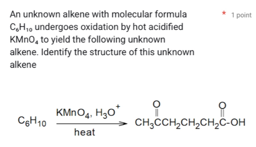 An unknown alkene with molecular formula 1 point
C_6H_10 undergoes oxidation by hot acidified
KMnO_4 to yield the following unknown 
alkene. Identify the structure of this unknown 
alkene
C_6H_10xrightarrow KMnO_4,H_3O^+CH_3CCH_2CH_2CH_2C-OH