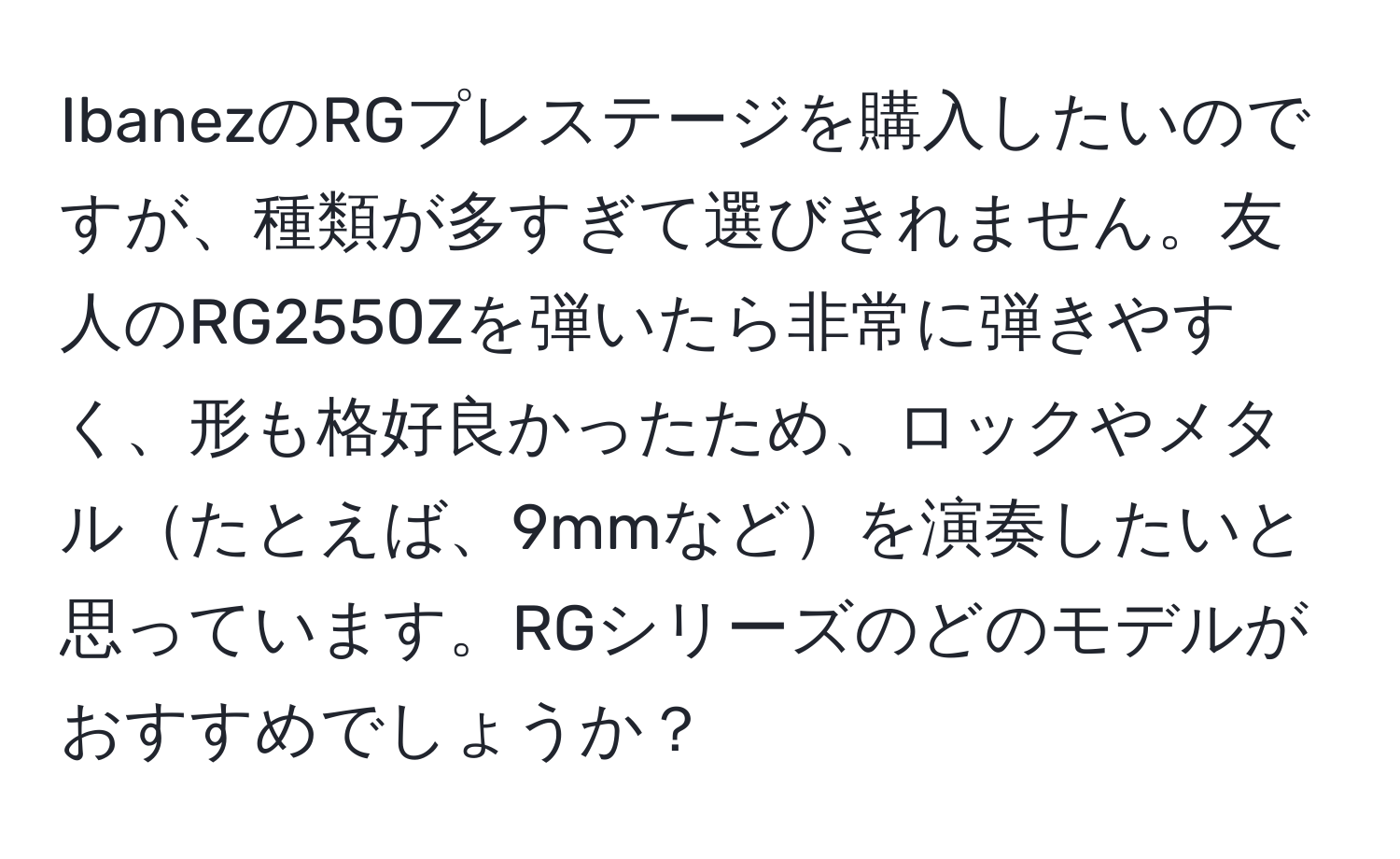 IbanezのRGプレステージを購入したいのですが、種類が多すぎて選びきれません。友人のRG2550Zを弾いたら非常に弾きやすく、形も格好良かったため、ロックやメタルたとえば、9mmなどを演奏したいと思っています。RGシリーズのどのモデルがおすすめでしょうか？