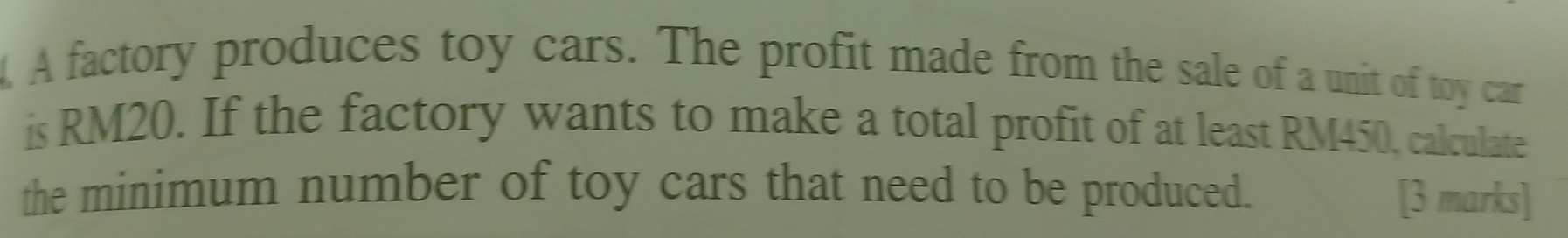 A factory produces toy cars. The profit made from the sale of a unit of toy car 
is RM20. If the factory wants to make a total profit of at least RM450, calculate 
the minimum number of toy cars that need to be produced. 
[3 marks]