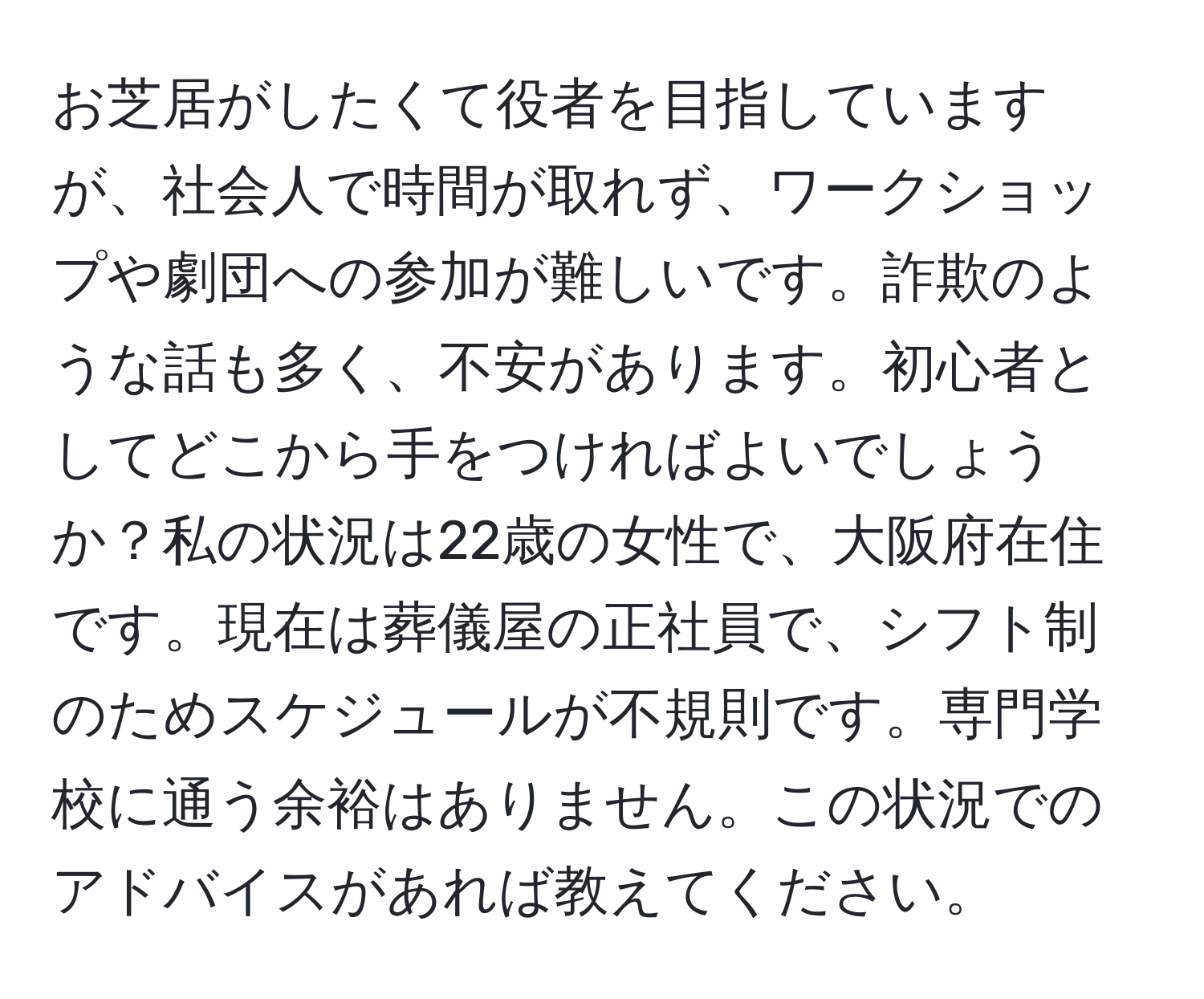 お芝居がしたくて役者を目指していますが、社会人で時間が取れず、ワークショップや劇団への参加が難しいです。詐欺のような話も多く、不安があります。初心者としてどこから手をつければよいでしょうか？私の状況は22歳の女性で、大阪府在住です。現在は葬儀屋の正社員で、シフト制のためスケジュールが不規則です。専門学校に通う余裕はありません。この状況でのアドバイスがあれば教えてください。