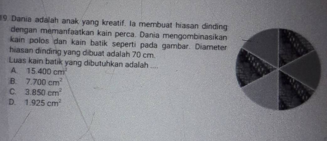 Dania adalah anak yang kreatif. Ia membuat hiasan dinding
dengan memanfaatkan kain perca. Dania mengombinasikan
kain polos dan kain batik seperti pada gambar. Diameter
hiasan dinding yang dibuat adalah 70 cm.
Luas kain batik yang dibutuhkan adalah ....
A. 15.400cm^2
B. 7.700cm^2
C. 3.850cm^2
D. 1.925cm^2