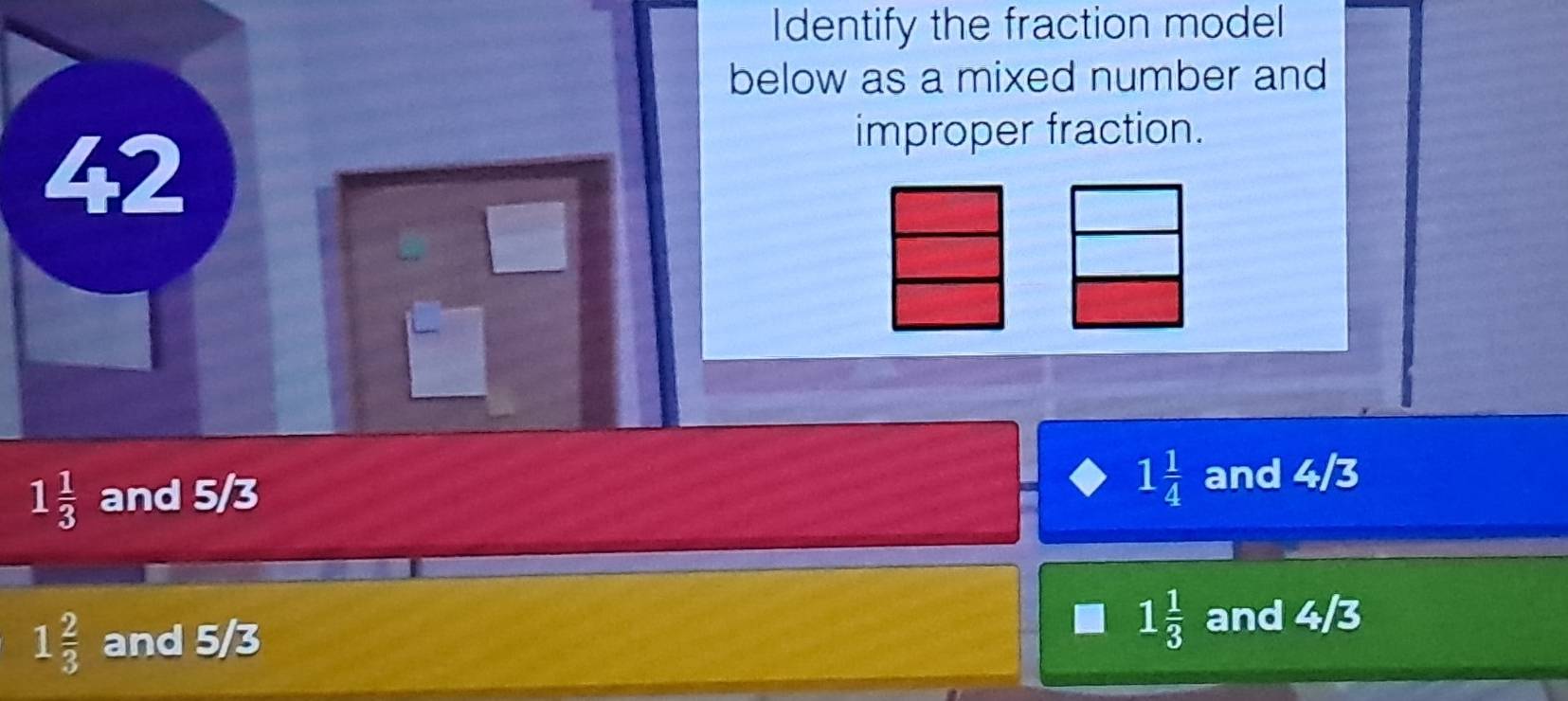 Identify the fraction model
below as a mixed number and
42
improper fraction.
1 1/3  and 5/3
1 1/4  and 4sqrt(3)
1 2/3  and 5/3
1 1/3  and 4/3