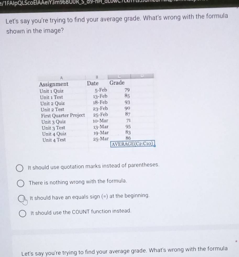 e/1FAIpQLScoElAAeiY3m96BU0R_S_d9-hH_aL0WC7
Let's say you're trying to find your average grade. What's wrong with the formula
shown in the image?
It should use quotation marks instead of parentheses.
There is nothing wrong with the formula.
It should have an equals sign (=) at the beginning.
It should use the COUNT function instead.
*
Let's say you're trying to find your average grade. What's wrong with the formula