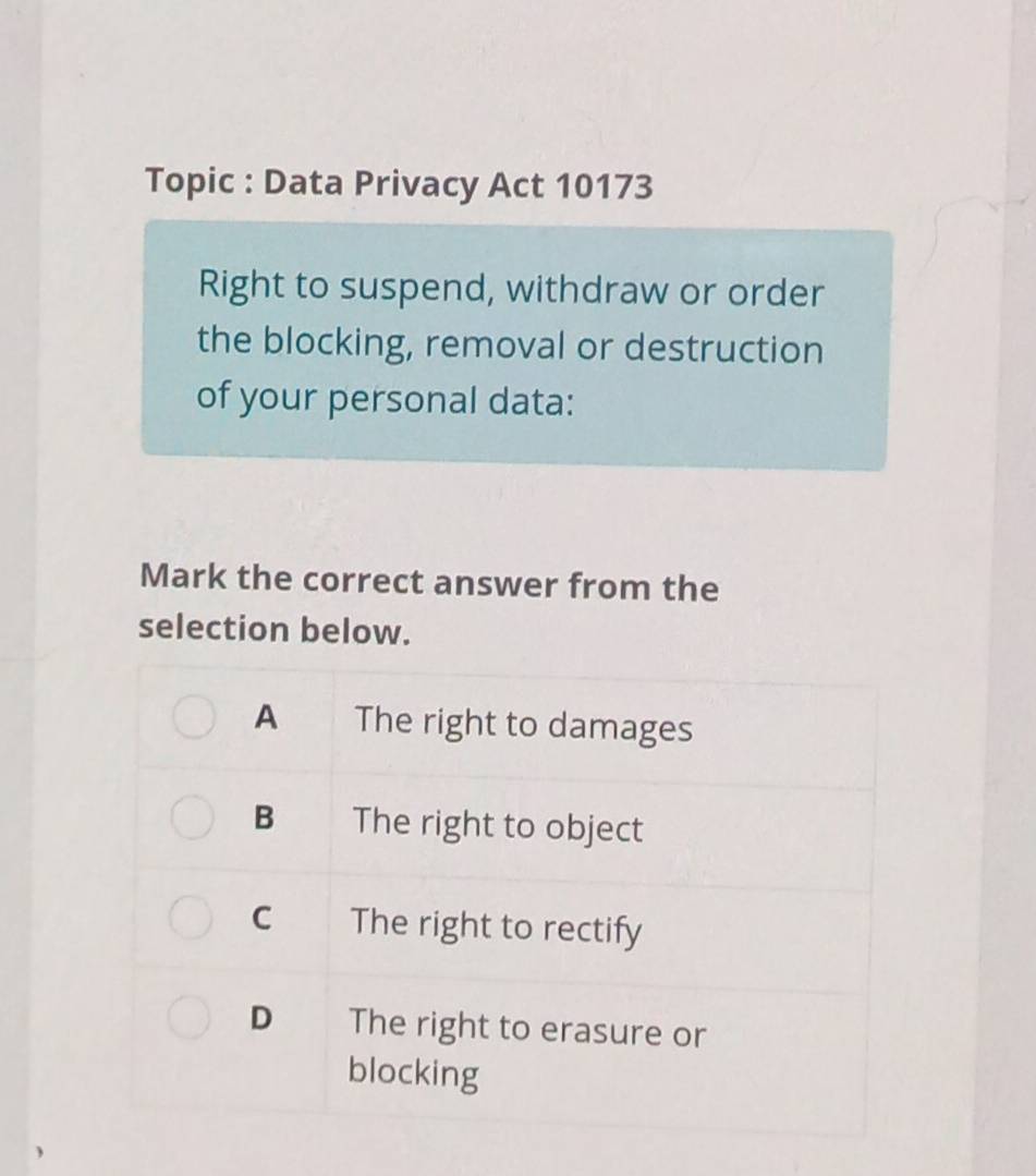 Topic : Data Privacy Act 10173
Right to suspend, withdraw or order
the blocking, removal or destruction
of your personal data:
Mark the correct answer from the
selection below.
A The right to damages
B The right to object
C The right to rectify
D The right to erasure or
blocking