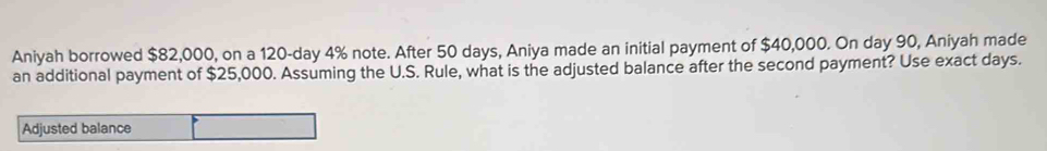 Aniyah borrowed $82,000, on a 120-day 4% note. After 50 days, Aniya made an initial payment of $40,000. On day 90, Aniyah made 
an additional payment of $25,000. Assuming the U.S. Rule, what is the adjusted balance after the second payment? Use exact days. 
Adjusted balance