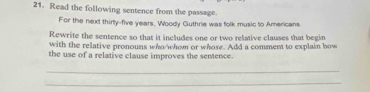 Read the following sentence from the passage. 
For the next thirty-five years, Woody Guthrie was folk music to Americans. 
Rewrite the sentence so that it includes one or two relative clauses that begin 
with the relative pronouns who/whom or whose. Add a comment to explain how 
the use of a relative clause improves the sentence. 
_ 
_