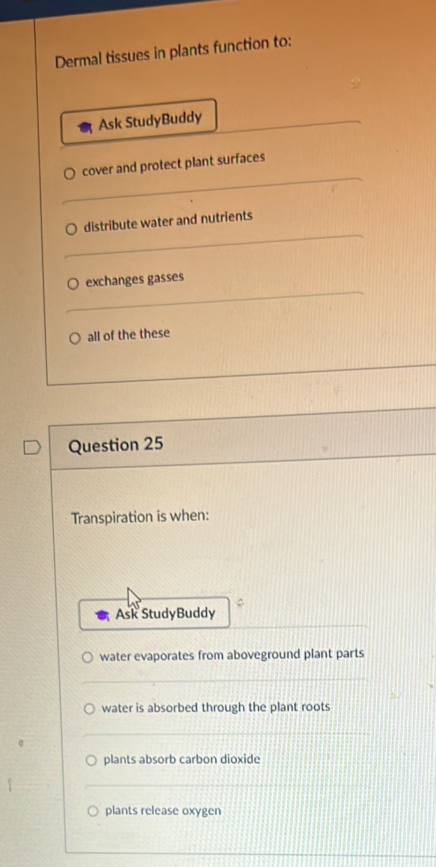 Dermal tissues in plants function to:
Ask StudyBuddy
cover and protect plant surfaces
distribute water and nutrients
exchanges gasses
all of the these
Question 25
Transpiration is when:
Ask StudyBuddy
water evaporates from aboveground plant parts
water is absorbed through the plant roots
plants absorb carbon dioxide
plants release oxygen