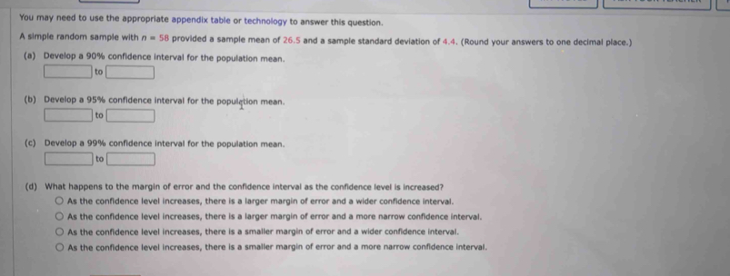 You may need to use the appropriate appendix table or technology to answer this question.
A simple random sample with n=58 provided a sample mean of 26.5 and a sample standard deviation of 4.4. (Round your answers to one decimal place.)
(a) Develop a 90% confidence interval for the population mean.
□ to □
(b) Develop a 95% confidence interval for the population mean.
□ to □
(c) Develop a 99% confidence interval for the population mean.
□ to □
(d) What happens to the margin of error and the confidence interval as the confidence level is increased?
As the confidence level increases, there is a larger margin of error and a wider confidence interval.
As the confidence level increases, there is a larger margin of error and a more narrow confidence interval.
As the confidence level increases, there is a smaller margin of error and a wider confidence interval.
As the confidence level increases, there is a smaller margin of error and a more narrow confidence interval.