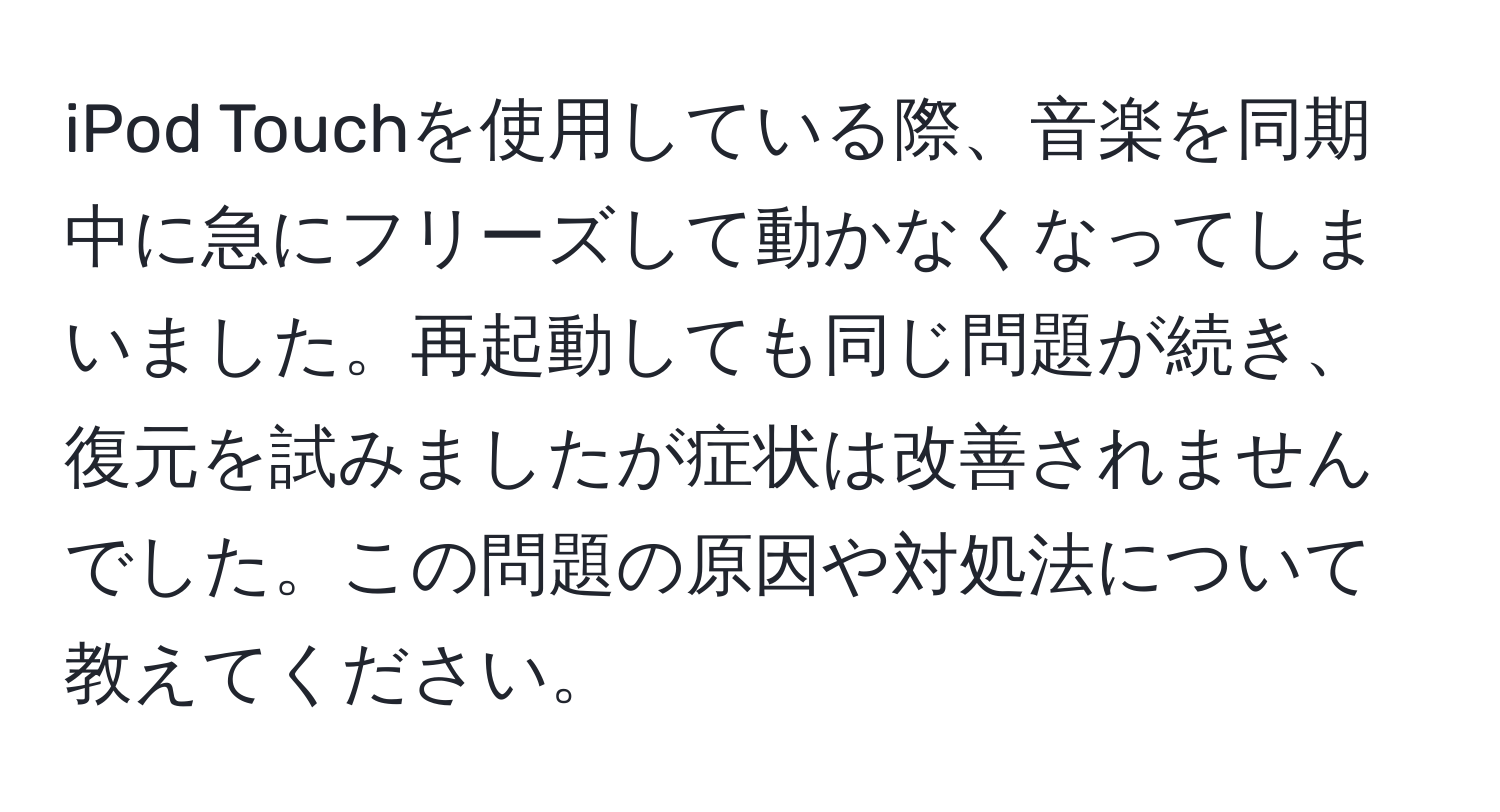 iPod Touchを使用している際、音楽を同期中に急にフリーズして動かなくなってしまいました。再起動しても同じ問題が続き、復元を試みましたが症状は改善されませんでした。この問題の原因や対処法について教えてください。