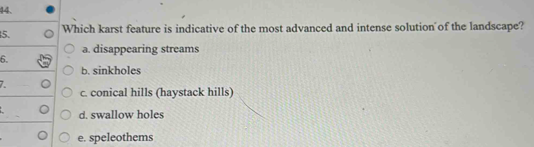 Which karst feature is indicative of the most advanced and intense solution of the landscape?
a. disappearing streams
6.
b. sinkholes
7.
c. conical hills (haystack hills)
d. swallow holes
e. speleothems
