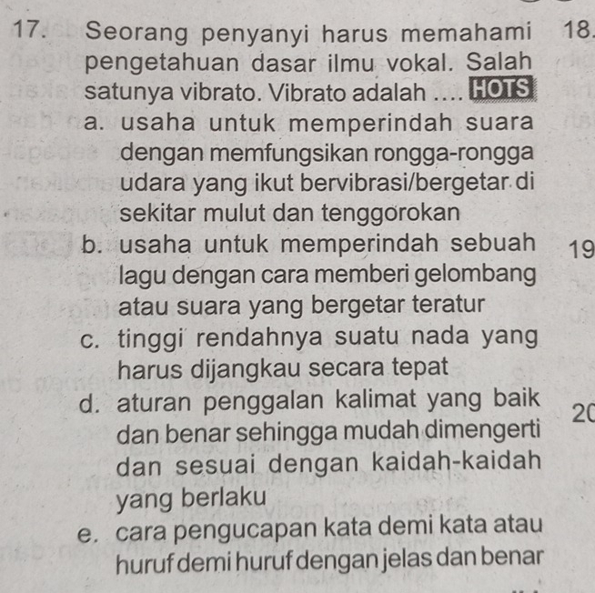 Seorang penyanyi harus memahami 18
pengetahuan dasar ilmu vokal. Salah
satunya vibrato. Vibrato adalah .... HOTS
a. usaha untuk memperindah suara
dengan memfungsikan rongga-rongga
udara yang ikut bervibrasi/bergetar di
sekitar mulut dan tenggörokan
b. usaha untuk memperindah sebuah 19
lagu dengan cara memberi gelombang
atau suara yang bergetar teratur
c. tinggi' rendahnya suatu nada yang
harus dijangkau secara tepat
d. aturan penggalan kalimat yang baik 20
dan benar sehingga mudah dimengerti
dan sesuai dengan kaidah-kaidah
yang berlaku
e. cara pengucapan kata demi kata atau
huruf demi huruf dengan jelas dan benar