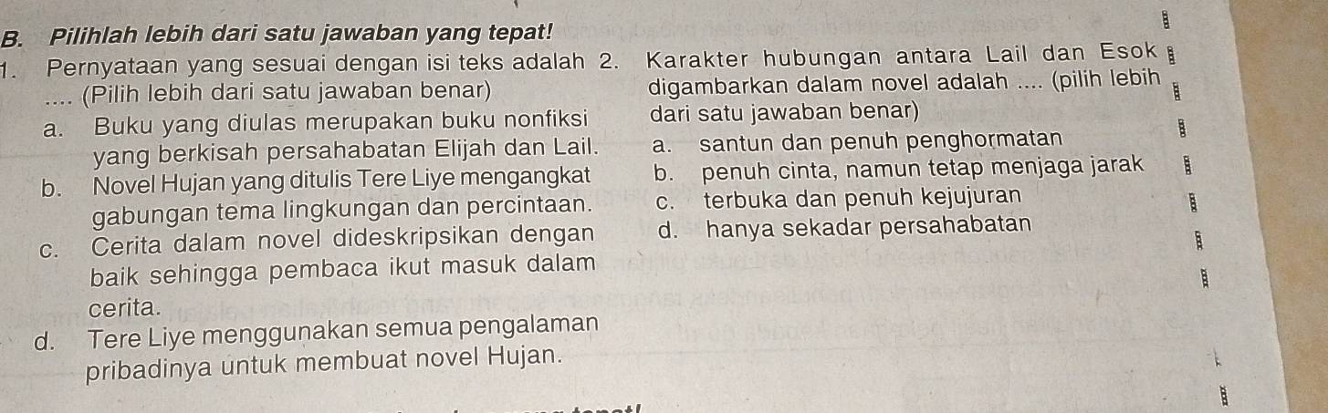 a
B. Pilihlah lebih dari satu jawaban yang tepat!
1. Pernyataan yang sesuai dengan isi teks adalah 2. Karakter hubungan antara Lail dan Esok B
_.... (Pilih lebih dari satu jawaban benar) digambarkan dalam novel adalah .... (pilih lebih
:
a. Buku yang diulas merupakan buku nonfiksi dari satu jawaban benar)
yang berkisah persahabatan Elijah dan Lail. a. santun dan penuh penghormatan
B
b. Novel Hujan yang ditulis Tere Liye mengangkat b. penuh cinta, namun tetap menjaga jarak :
gabungan tema lingkungan dan percintaan. c. terbuka dan penuh kejujuran
B
c. Cerita dalam novel dideskripsikan dengan d. hanya sekadar persahabatan
baik sehingga pembaca ikut masuk dalam

cerita.
d. Tere Liye menggunakan semua pengalaman
pribadinya untuk membuat novel Hujan.