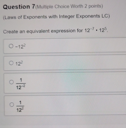 Question 7(Multiple Choice Worth 2 points)
(Laws of Exponents with Integer Exponents LC)
Create an equivalent expression for 12^(-7)· 12^5.
-12^2
12^2
 1/12^(-2) 
 1/12^2 