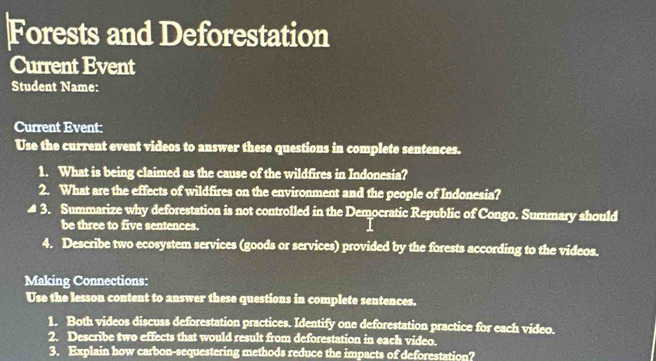 Forests and Deforestation 
Current Event 
Student Name: 
Current Event: 
Use the current event videos to answer these questions in complete sentences. 
1. What is being claimed as the cause of the wildfires in Indonesia? 
2. What are the effects of wildfires on the environment and the people of Indonesia? 
( 3 . Summarize why deforestation is not controlled in the Democratic Republic of Congo. Summary should 
be three to five sentences. 
4. Describe two ecosystem services (goods or services) provided by the forests according to the videos. 
Making Connections: 
Use the lesson content to answer these questions in complete sentences. 
1. Both videos discuss deforestation practices. Identify one deforestation practice for each video. 
2. Describe two effects that would result from deforestation in each video. 
3. Explain how carbon-sequestering methods reduce the impacts of deforestation?