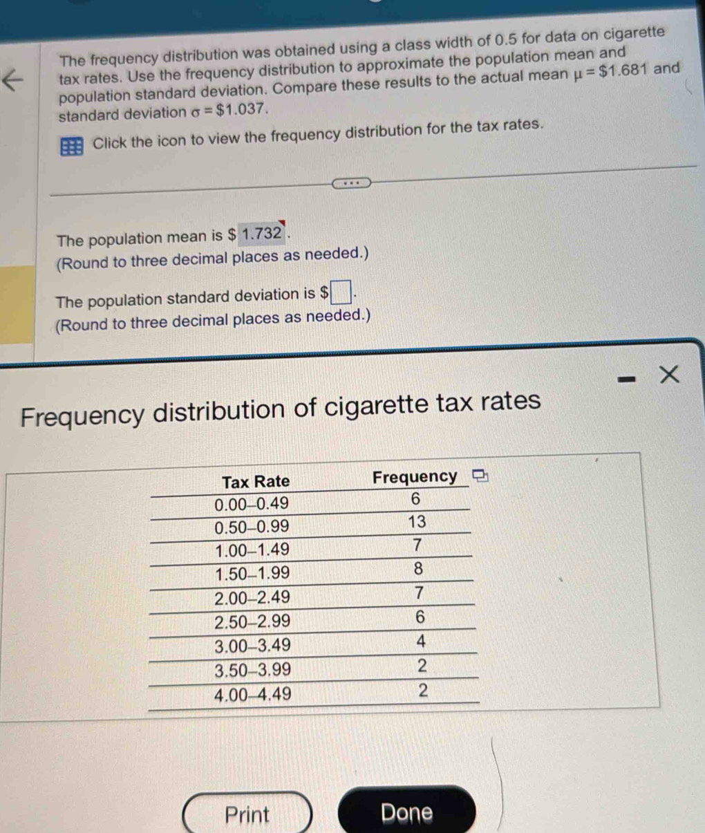 The frequency distribution was obtained using a class width of 0.5 for data on cigarette 
tax rates. Use the frequency distribution to approximate the population mean and 
population standard deviation. Compare these results to the actual mean mu =$1.681 and 
standard deviation sigma =$1.037. 
Click the icon to view the frequency distribution for the tax rates. 
The population mean is $ 1.732. 
(Round to three decimal places as needed.) 
The population standard deviation is $ □. 
(Round to three decimal places as needed.)
X
Frequency distribution of cigarette tax rates 
Print Done